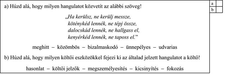 a) Húzd alá, hogy milyen hangulatot közvetít az alábbi szöveg! „Ha kerülsz, ne kerülj messze, köténykéd lennék, ne tépj össze, dalocskád lennék, ne hallgass el, kenyérkéd lennék, ne taposs el.” meghitt – közömbös – bizalmaskodó – ünnepélyes – udvarias b) Húzd alá, hogy milyen költői eszközökkel fejezi ki az általad jelzett hangulatot a költő! hasonlat – költői jelzők – megszemélyesítés – kicsinyítés – fokozás