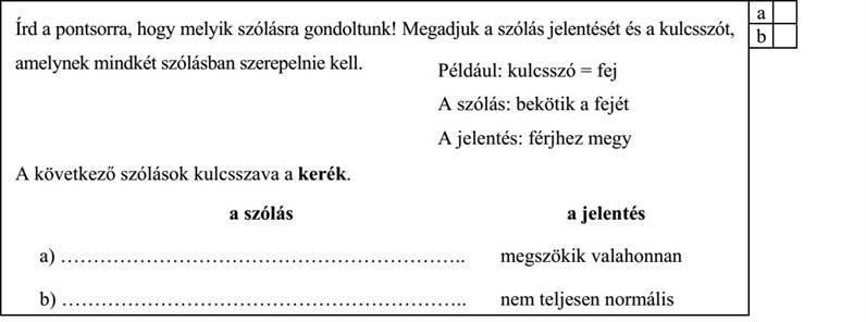 Írd a pontsorra, hogy melyik szólásra gondoltunk! Megadjuk a szólás jelentését és a kulcsszót, b amelynek mindkét szólásban szerepelnie kell. Például: kulcsszó = fej A szólás: bekötik a fejét A jelentés: férjhez megy A következő szólások kulcsszava a kerék. a szólás a jelentés a) …………………………………………………….. megszökik valahonnan b) …………………………………………………….. nem teljesen normális