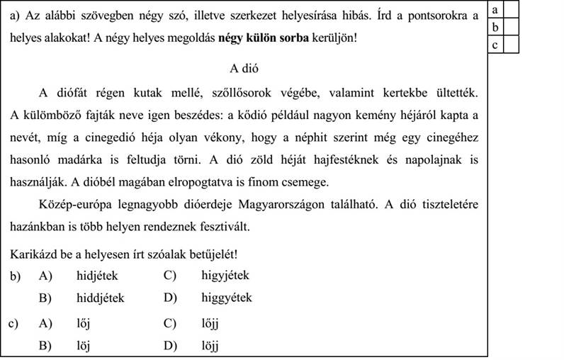 a) Az alábbi szövegben négy szó, illetve szerkezet helyesírása hibás. Írd a pontsorokra a a helyes alakokat! A négy helyes megoldás négy külön sorba kerüljön! A dió A diófát régen kutak mellé, szőllősorok végébe, valamint kertekbe ültették. A külömböző fajták neve igen beszédes: a kődió például nagyon kemény héjáról kapta a nevét, míg a cinegedió héja olyan vékony, hogy a néphit szerint még egy cinegéhez hasonló madárka is feltudja törni. A dió zöld héját hajfestéknek és napolajnak is használják. A dióbél magában elropogtatva is finom csemege. Közép-európa legnagyobb dióerdeje Magyarországon található. A dió tiszteletére hazánkban is több helyen rendeznek fesztivált. ………………………………………… ………………………………………… ………………………………………… ………………………………………… Karikázd be a helyesen írt szóalak betűjelét! b) A) hidjétek B) hiddjétek C) higyjétek D) higgyétek c) A) lőj B) löj C) lőjj D) löjj