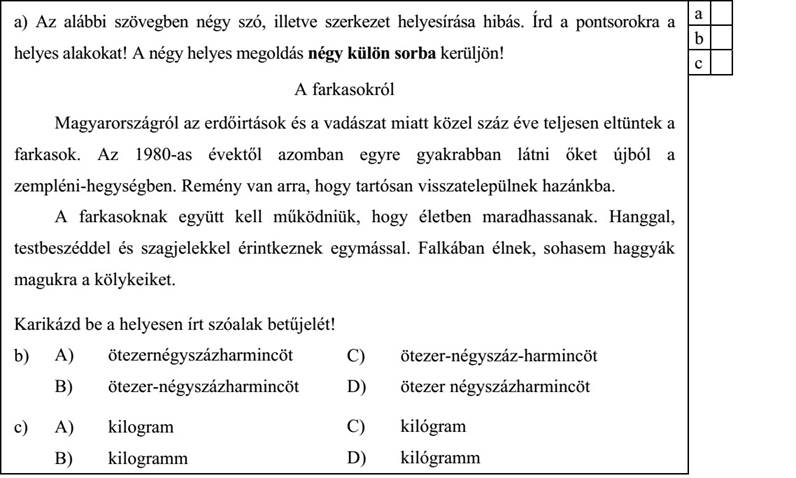 a) Az alábbi szövegben négy szó, illetve szerkezet helyesírása hibás. Írd a pontsorokra a a helyes alakokat! A négy helyes megoldás négy külön sorba kerüljön! A farkasokról Magyarországról az erdőirtások és a vadászat miatt közel száz éve teljesen eltüntek a farkasok. Az 1980-as évektől azomban egyre gyakrabban látni őket újból a zempléni-hegységben. Remény van arra, hogy tartósan visszatelepülnek hazánkba. A farkasoknak együtt kell működniük, hogy életben maradhassanak. Hanggal, testbeszéddel és szagjelekkel érintkeznek egymással. Falkában élnek, sohasem haggyák magukra a kölykeiket. ………………………………………… ………………………………………… ………………………………………… ………………………………………… Karikázd be a helyesen írt szóalak betűjelét! b) A) ötezernégyszázharmincöt B) ötezer-négyszázharmincöt C) ötezer-négyszáz-harmincöt D) ötezer négyszázharmincöt c) A) kilogram B) kilogramm C) kilógram D) kilógramm