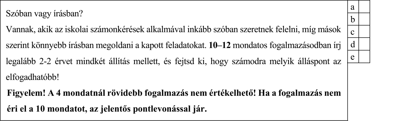 Szóban vagy írásban? Vannak, akik az iskolai számonkérések alkalmával inkább szóban szeretnek felelni, míg mások c szerint könnyebb írásban megoldani a kapott feladatokat. 10–12 mondatos fogalmazásodban írj d legalább 2-2 érvet mindkét állítás mellett, és fejtsd ki, hogy számodra melyik álláspont az e elfogadhatóbb! Figyelem! A 4 mondatnál rövidebb fogalmazás nem értékelhető! Ha a fogalmazás nem éri el a 10 mondatot, az jelentős pontlevonással jár.