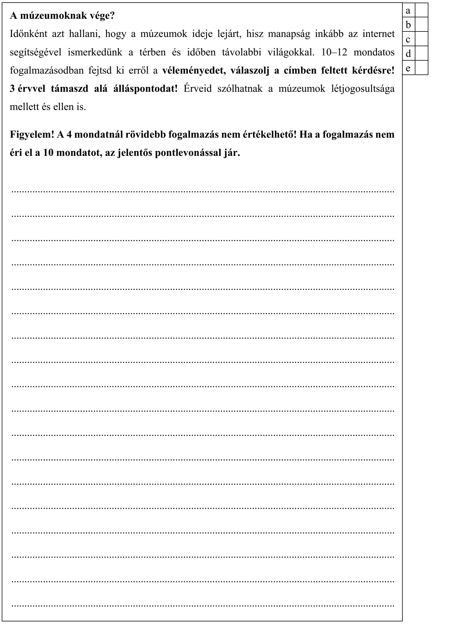 A múzeumoknak vége? Időnként azt hallani, hogy a múzeumok ideje lejárt, hisz manapság inkább az internet segítségével ismerkedünk a térben és időben távolabbi világokkal. 10–12 mondatos fogalmazásodban fejtsd ki erről a véleményedet, válaszolj a címben feltett kérdésre! 3 érvvel támaszd alá álláspontodat! Érveid szólhatnak a múzeumok létjogosultsága mellett és ellen is. Figyelem! A 4 mondatnál rövidebb fogalmazás nem értékelhető! Ha a fogalmazás nem éri el a 10 mondatot, az jelentős pontlevonással jár.