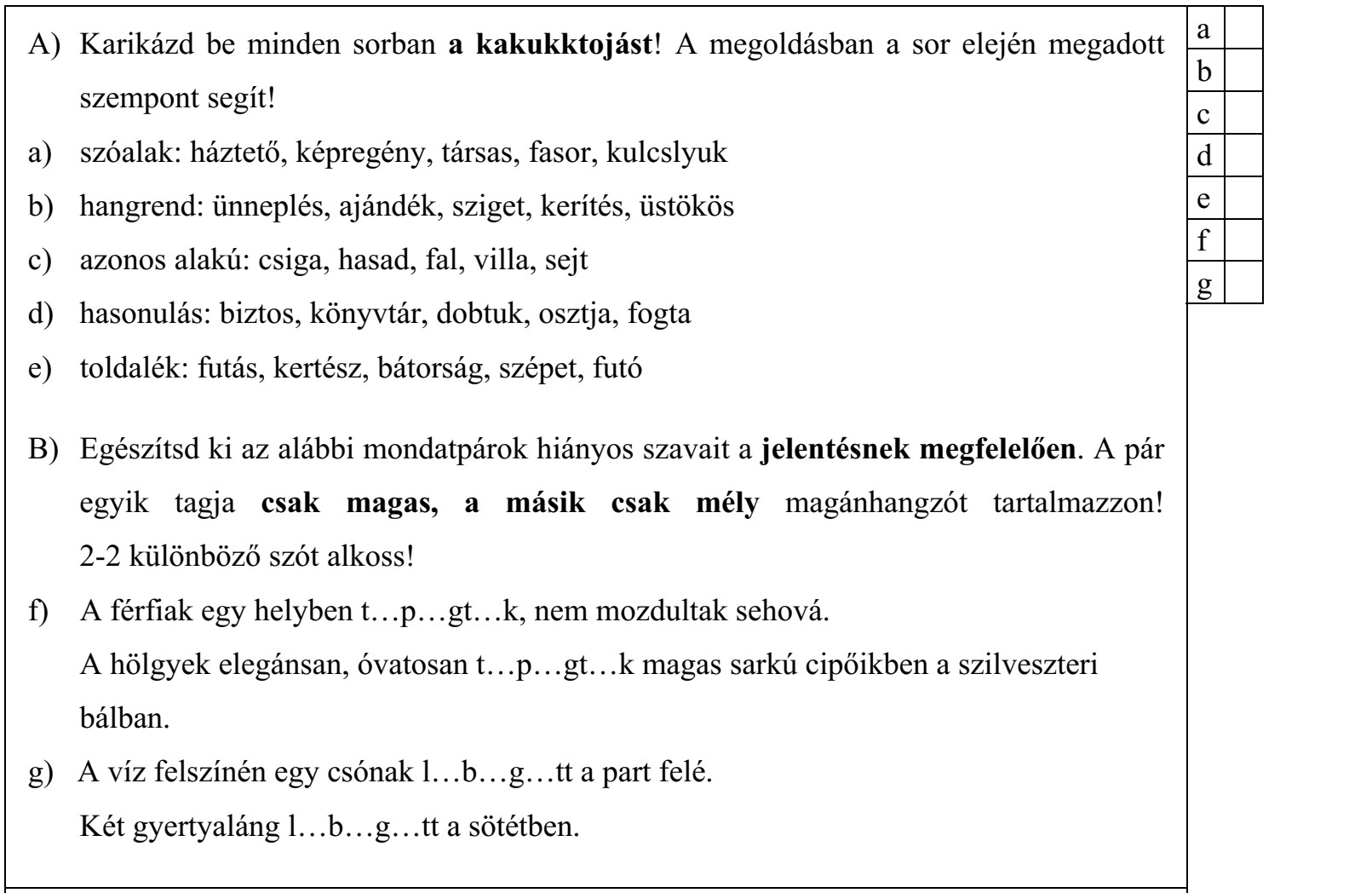 A) Karikázd be minden sorban a kakukktojást! A megoldásban a sor elején megadott szempont segít! a) szóalak: háztető, képregény, társas, fasor, kulcslyuk b) hangrend: ünneplés, ajándék, sziget, kerítés, üstökös c) azonos alakú: csiga, hasad, fal, villa, sejt d) hasonulás: biztos, könyvtár, dobtuk, osztja, fogta e) toldalék: futás, kertész, bátorság, szépet, futó B) Egészítsd ki az alábbi mondatpárok hiányos szavait a jelentésnek megfelelően. A pár egyik tagja csak magas, a másik csak mély magánhangzót tartalmazzon! 2-2 különböző szót alkoss! f) A férfiak egy helyben t…p…gt…k, nem mozdultak sehová. A hölgyek elegánsan, óvatosan t…p…gt…k magas sarkú cipőikben a szilveszteri bálban. g) A víz felszínén egy csónak l…b…g…tt a part felé. Két gyertyaláng l…b…g…tt a sötétben.