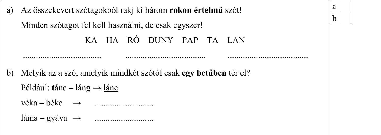 a) Az összekevert szótagokból rakj ki három rokon értelmű szót! Minden szótagot fel kell használni, de csak egyszer! KA HA RÓ DUNY PAP TA LAN b) Melyik az a szó, amelyik mindkét szótól csak egy betűben tér el? Például: tánc – láng → lánc véka – béke → ........................... láma – gyáva → ...........................