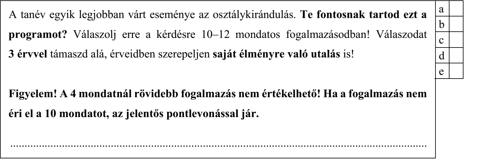A tanév egyik legjobban várt eseménye az osztálykirándulás. Te fontosnak tartod ezt a programot? Válaszolj erre a kérdésre 10–12 mondatos fogalmazásodban! Válaszodat 3 érvvel támaszd alá, érveidben szerepeljen saját élményre való utalás is! Figyelem! A 4 mondatnál rövidebb fogalmazás nem értékelhető! Ha a fogalmazás nem éri el a 10 mondatot, az jelentős pontlevonással jár.