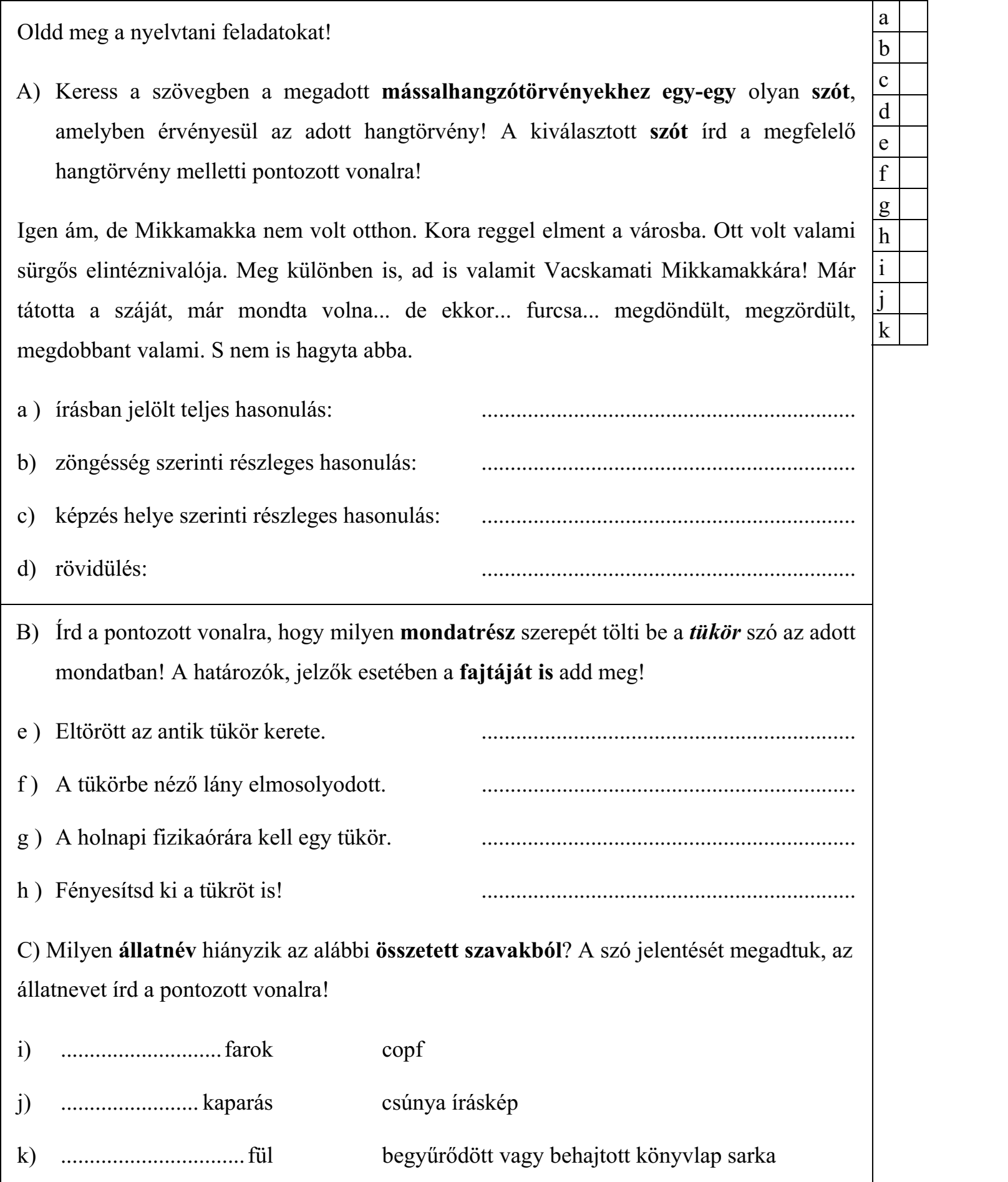 Oldd meg a nyelvtani feladatokat! A) Keress a szövegben a megadott mássalhangzótörvényekhez egy-egy olyan szót, amelyben érvényesül az adott hangtörvény! A kiválasztott szót írd a megfelelő hangtörvény melletti pontozott vonalra! Igen ám, de Mikkamakka nem volt otthon. Kora reggel elment a városba. Ott volt valami sürgős elintéznivalója. Meg különben is, ad is valamit Vacskamati Mikkamakkára! Már tátotta a száját, már mondta volna... de ekkor... furcsa... megdöndült, megzördült, megdobbant valami. S nem is hagyta abba. a ) írásban jelölt teljes hasonulás: ................................................................. b) zöngésség szerinti részleges hasonulás: ................................................................. c) képzés helye szerinti részleges hasonulás: ................................................................. d) rövidülés: ................................................................. B) Írd a pontozott vonalra, hogy milyen mondatrész szerepét tölti be a tükör szó az adott mondatban! A határozók, jelzők esetében a fajtáját is add meg! e ) Eltörött az antik tükör kerete. ................................................................. f ) A tükörbe néző lány elmosolyodott. ................................................................. g ) A holnapi fizikaórára kell egy tükör. ................................................................. h ) Fényesítsd ki a tükröt is! ................................................................. C) Milyen állatnév hiányzik az alábbi összetett szavakból? A szó jelentését megadtuk, az állatnevet írd a pontozott vonalra! i) ............................ farok copf j) ........................ kaparás csúnya íráskép k) ................................ fül begyűrődött vagy behajtott könyvlap sarka