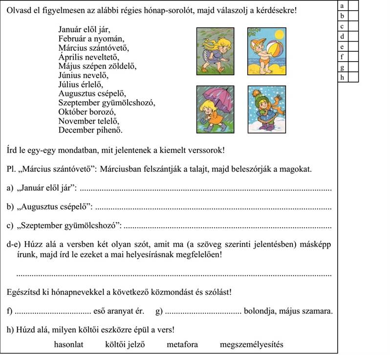 Olvasd el figyelmesen az alábbi régies hónap-sorolót, majd válaszolj a kérdésekre! Január elől jár, Február a nyomán, Március szántóvető, Április neveltető, Május szépen zöldelő, Június nevelő, Július érlelő, Augusztus csépelő, Szeptember gyümölcshozó, Október borozó, November telelő, December pihenő. Írd le egy-egy mondatban, mit jelentenek a kiemelt verssorok! Pl. „Március szántóvető”: Márciusban felszántják a talajt, majd beleszórják a magokat. a) „Január elől jár”: ................................................................................................................... b) „Augusztus csépelő”: ............................................................................................................ c) „Szeptember gyümölcshozó”: ............................................................................................... d-e) Húzz alá a versben két olyan szót, amit ma (a szöveg szerinti jelentésben) másképp írunk, majd írd le ezeket a mai helyesírásnak megfelelően! Egészítsd ki hónapnevekkel a következő közmondást és szólást! f) ................................... eső aranyat ér. g) ................................... bolondja, május szamara. h) Húzd alá, milyen költői eszközre épül a vers! hasonlat költői jelző metafora megszemélyesítés