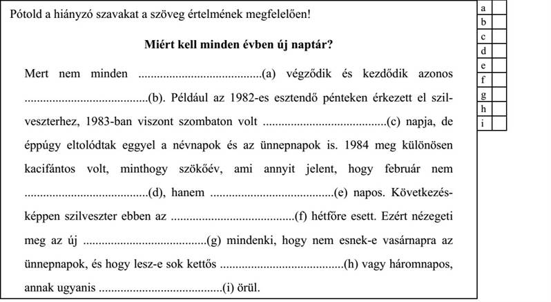 Pótold a hiányzó szavakat a szöveg értelmének megfelelően! Miért kell minden évben új naptár? Mert nem minden ........................................(a) végződik és kezdődik azonos ........................................(b). Például az 1982-es esztendő pénteken érkezett el szil- veszterhez, 1983-ban viszont szombaton volt ........................................(c) napja, de éppúgy eltolódtak eggyel a névnapok és az ünnepnapok is. 1984 meg különösen kacifántos volt, minthogy szökőév, ami annyit jelent, hogy február nem ........................................(d), hanem ........................................(e) napos. Következés- képpen szilveszter ebben az ........................................(f) hétfőre esett. Ezért nézegeti meg az új ........................................(g) mindenki, hogy nem esnek-e vasárnapra az ünnepnapok, és hogy lesz-e sok kettős ........................................(h) vagy háromnapos, annak ugyanis ........................................(i) örül.