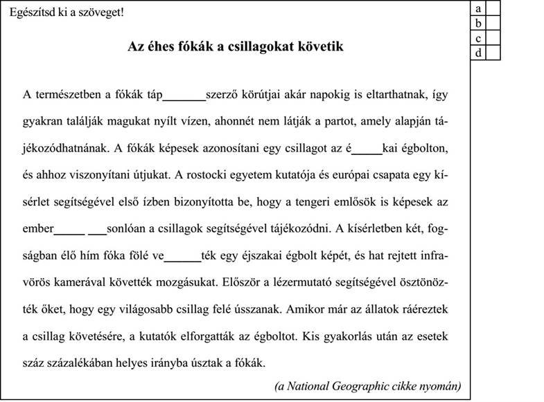 Egészítsd ki a szöveget! Az éhes fókák a csillagokat követik A természetben a fókák táp_______szerző körútjai akár napokig is eltarthatnak, így gyakran találják magukat nyílt vízen, ahonnét nem látják a partot, amely alapján tá- jékozódhatnának. A fókák képesek azonosítani egy csillagot az é_____kai égbolton, és ahhoz viszonyítani útjukat. A rostocki egyetem kutatója és európai csapata egy kí- sérlet segítségével első ízben bizonyította be, hogy a tengeri emlősök is képesek az ember_____ ___sonlóan a csillagok segítségével tájékozódni. A kísérletben két, fog- ságban élő hím fóka fölé ve______ték egy éjszakai égbolt képét, és hat rejtett infra- vörös kamerával követték mozgásukat. Először a lézermutató segítségével ösztönöz- ték őket, hogy egy világosabb csillag felé ússzanak. Amikor már az állatok ráéreztek a csillag követésére, a kutatók elforgatták az égboltot. Kis gyakorlás után az esetek száz százalékában helyes irányba úsztak a fókák. (a National Geographic cikke nyomán)