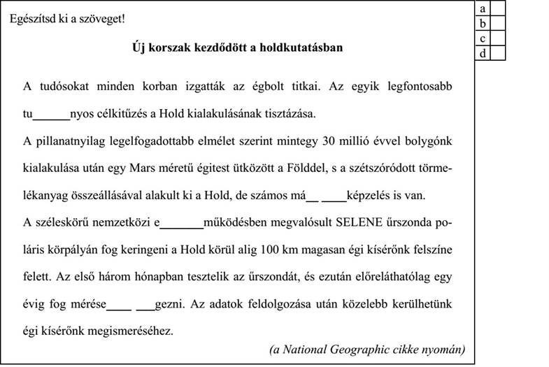 Egészítsd ki a szöveget! Új korszak kezdődött a holdkutatásban A tudósokat minden korban izgatták az égbolt titkai. Az egyik legfontosabb tu______nyos célkitűzés a Hold kialakulásának tisztázása. A pillanatnyilag legelfogadottabb elmélet szerint mintegy 30 millió évvel bolygónk kialakulása után egy Mars méretű égitest ütközött a Földdel, s a szétszóródott törme- lékanyag összeállásával alakult ki a Hold, de számos má__ ____képzelés is van. A széleskörű nemzetközi e_______működésben megvalósult SELENE űrszonda po- láris körpályán fog keringeni a Hold körül alig 100 km magasan égi kísérőnk felszíne felett. Az első három hónapban tesztelik az űrszondát, és ezután előreláthatólag egy évig fog mérése____ ___gezni. Az adatok feldolgozása után közelebb kerülhetünk égi kísérőnk megismeréséhez. (a National Geographic cikke nyomán)