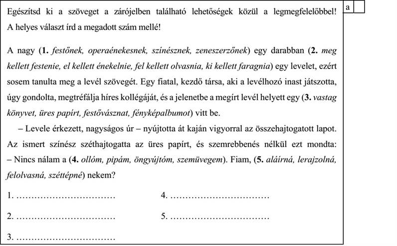 Egészítsd ki a szöveget a zárójelben található lehetőségek közül a legmegfelelőbbel! A helyes választ írd a megadott szám mellé! A nagy (1. festőnek, operaénekesnek, színésznek, zeneszerzőnek) egy darabban (2. meg kellett festenie, el kellett énekelnie, fel kellett olvasnia, ki kellett faragnia) egy levelet, ezért sosem tanulta meg a levél szövegét. Egy fiatal, kezdő társa, aki a levélhozó inast játszotta, úgy gondolta, megtréfálja híres kollégáját, és a jelenetbe a megírt levél helyett egy (3. vastag könyvet, üres papírt, festővásznat, fényképalbumot) vitt be. – Levele érkezett, nagyságos úr – nyújtotta át kaján vigyorral az összehajtogatott lapot. Az ismert színész széthajtogatta az üres papírt, és szemrebbenés nélkül ezt mondta: – Nincs nálam a (4. ollóm, pipám, öngyújtóm, szemüvegem). Fiam, (5. aláírná, lerajzolná, felolvasná, széttépné) nekem? 1. …………………………… 4. …………………………… 2. …………………………… 5. ……………………………