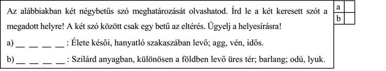 Az alábbiakban két négybetűs szó meghatározását olvashatod. Írd le a két keresett szót a megadott helyre! A két szó között csak egy betű az eltérés. Ügyelj a helyesírásra! a) __ __ __ __ : Élete késői, hanyatló szakaszában levő; agg, vén, idős. b) __ __ __ __ : Szilárd anyagban, különösen a földben levő üres tér; barlang; odú, lyuk.