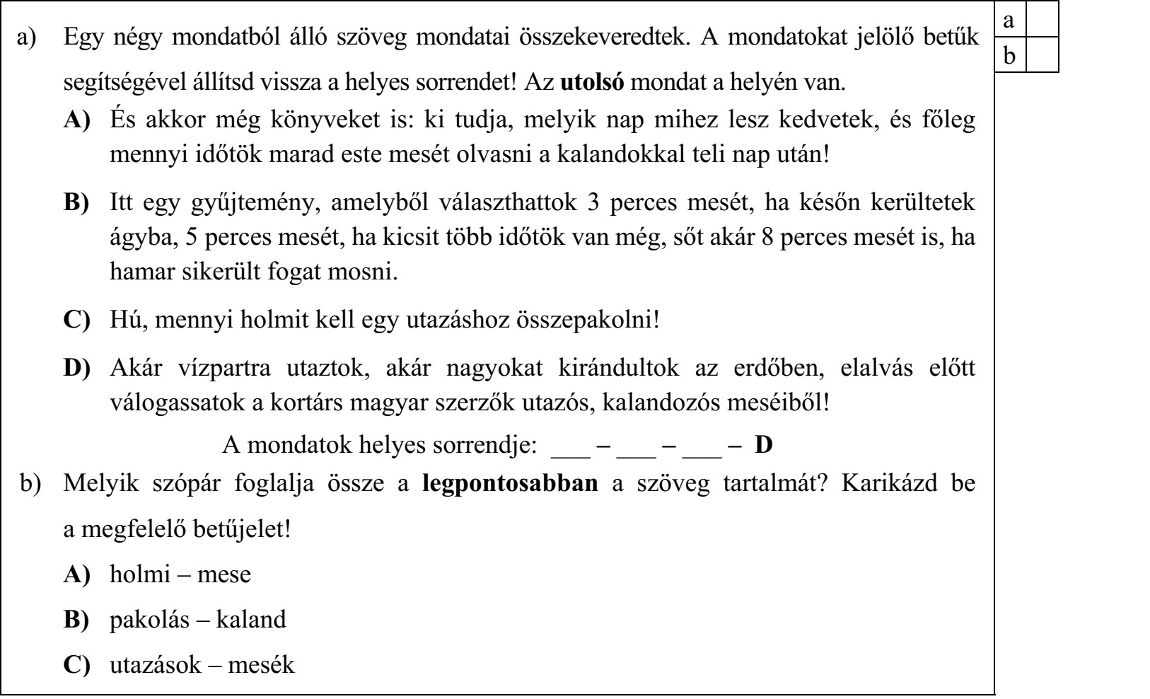a) Egy négy mondatból álló szöveg mondatai összekeveredtek. A mondatokat jelölő betűk segítségével állítsd vissza a helyes sorrendet! Az utolsó mondat a helyén van. A) És akkor még könyveket is: ki tudja, melyik nap mihez lesz kedvetek, és főleg mennyi időtök marad este mesét olvasni a kalandokkal teli nap után! B) Itt egy gyűjtemény, amelyből választhattok 3 perces mesét, ha későn kerültetek ágyba, 5 perces mesét, ha kicsit több időtök van még, sőt akár 8 perces mesét is, ha hamar sikerült fogat mosni. C) Hú, mennyi holmit kell egy utazáshoz összepakolni! D) Akár vízpartra utaztok, akár nagyokat kirándultok az erdőben, elalvás előtt válogassatok a kortárs magyar szerzők utazós, kalandozós meséiből! A mondatok helyes sorrendje: ___ – ___ – ___ – D b) Melyik szópár foglalja össze a legpontosabban a szöveg tartalmát? Karikázd be a megfelelő betűjelet! A) holmi – mese B) pakolás – kaland C) utazások – mesék