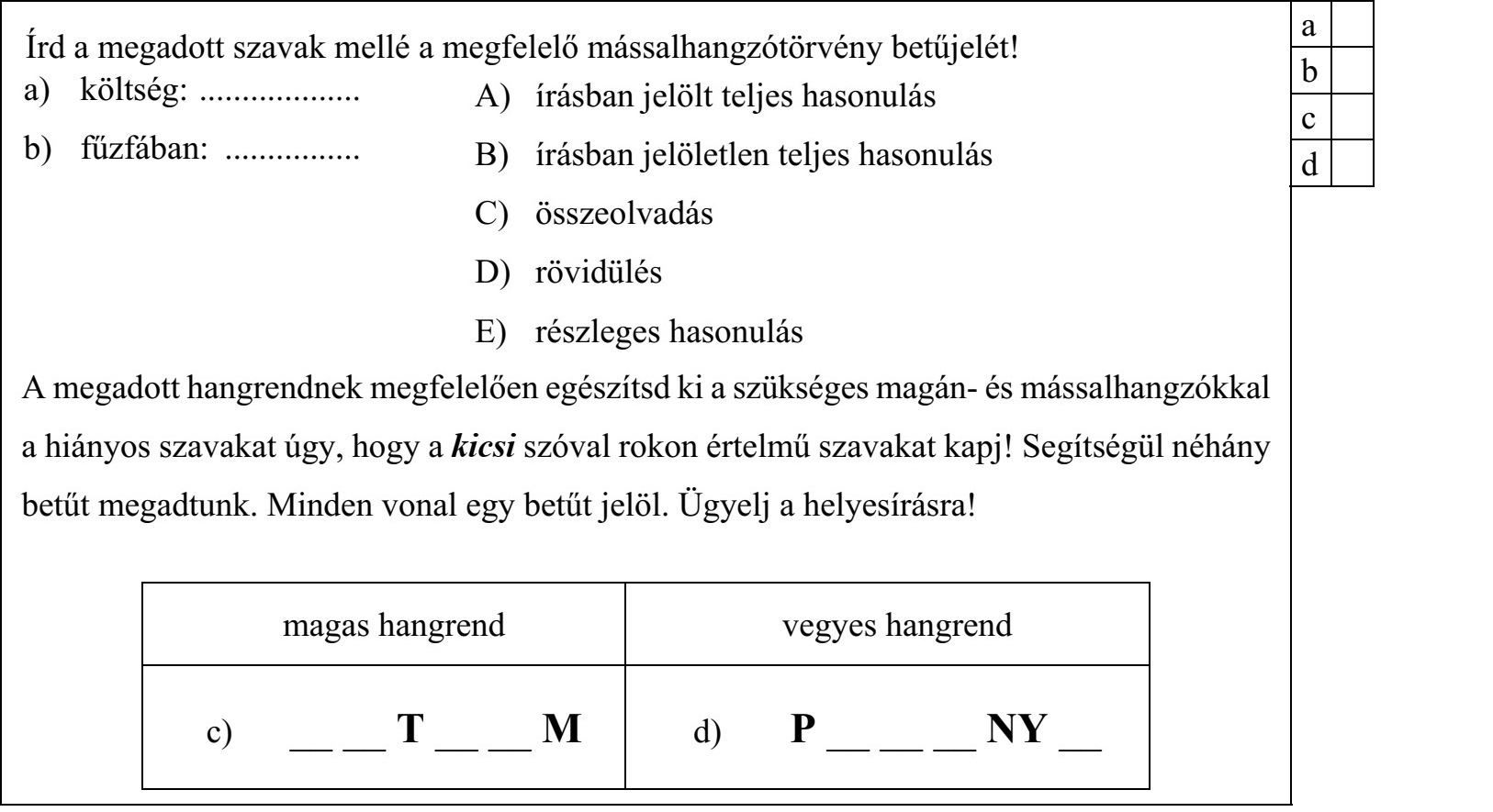 Írd a megadott szavak mellé a megfelelő mássalhangzótörvény betűjelét! a) költség: ................... b) fűzfában: ................ A) írásban jelölt teljes hasonulás B) írásban jelöletlen teljes hasonulás C) összeolvadás D) rövidülés E) részleges hasonulás A megadott hangrendnek megfelelően egészítsd ki a szükséges magán- és mássalhangzókkal a hiányos szavakat úgy, hogy a kicsi szóval rokon értelmű szavakat kapj! Segítségül néhány betűt megadtunk. Minden vonal egy betűt jelöl. Ügyelj a helyesírásra! magas hangrend vegyes hangrend c) __ __ T __ __ M d) P __ __ __ NY __