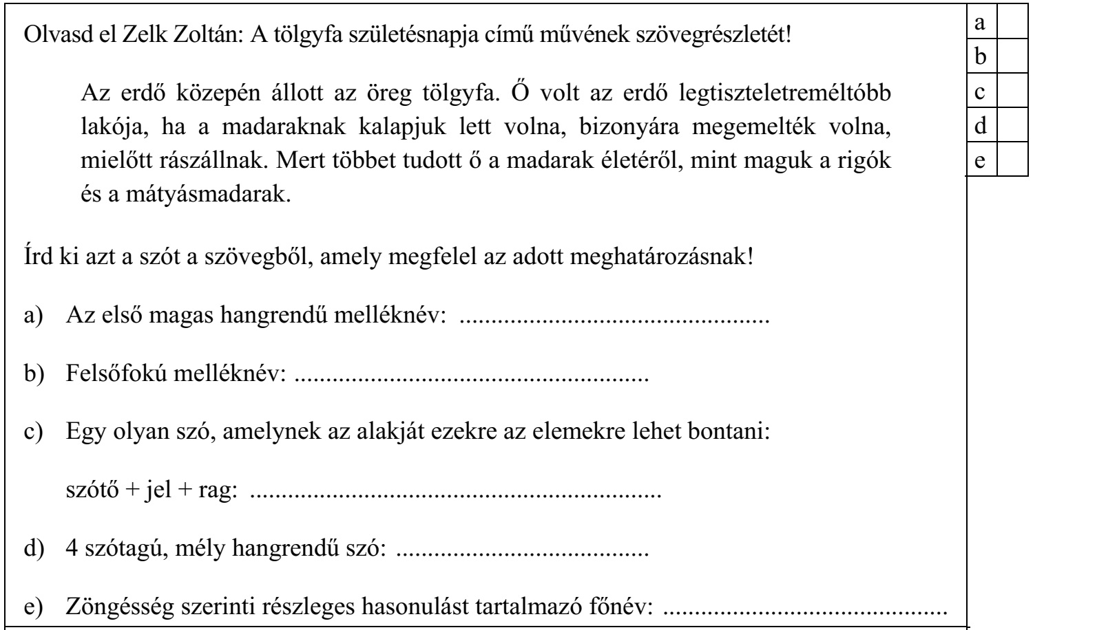 Olvasd el Zelk Zoltán: A tölgyfa születésnapja című művének szövegrészletét! Az erdő közepén állott az öreg tölgyfa. Ő volt az erdő legtiszteletreméltóbb lakója, ha a madaraknak kalapjuk lett volna, bizonyára megemelték volna, mielőtt rászállnak. Mert többet tudott ő a madarak életéről, mint maguk a rigók és a mátyásmadarak. Írd ki azt a szót a szövegből, amely megfelel az adott meghatározásnak! a) Az első magas hangrendű melléknév: ................................................. b) Felsőfokú melléknév: ........................................................ c) Egy olyan szó, amelynek az alakját ezekre az elemekre lehet bontani: szótő + jel + rag: ................................................................. d) 4 szótagú, mély hangrendű szó: ........................................ e) Zöngésség szerinti részleges hasonulást tartalmazó főnév: .............................................