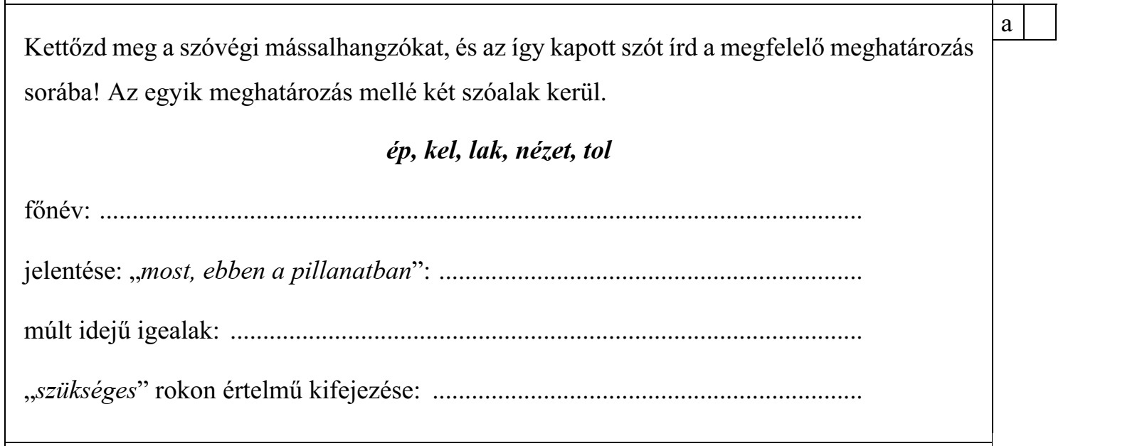 Kettőzd meg a szóvégi mássalhangzókat, és az így kapott szót írd a megfelelő meghatározás sorába! Az egyik meghatározás mellé két szóalak kerül. ép, kel, lak, nézet, tol főnév: ..................................................................................................................... jelentése: „most, ebben a pillanatban”: ................................................................. múlt idejű igealak: ................................................................................................. „szükséges” rokon értelmű kifejezése: ..................................................................