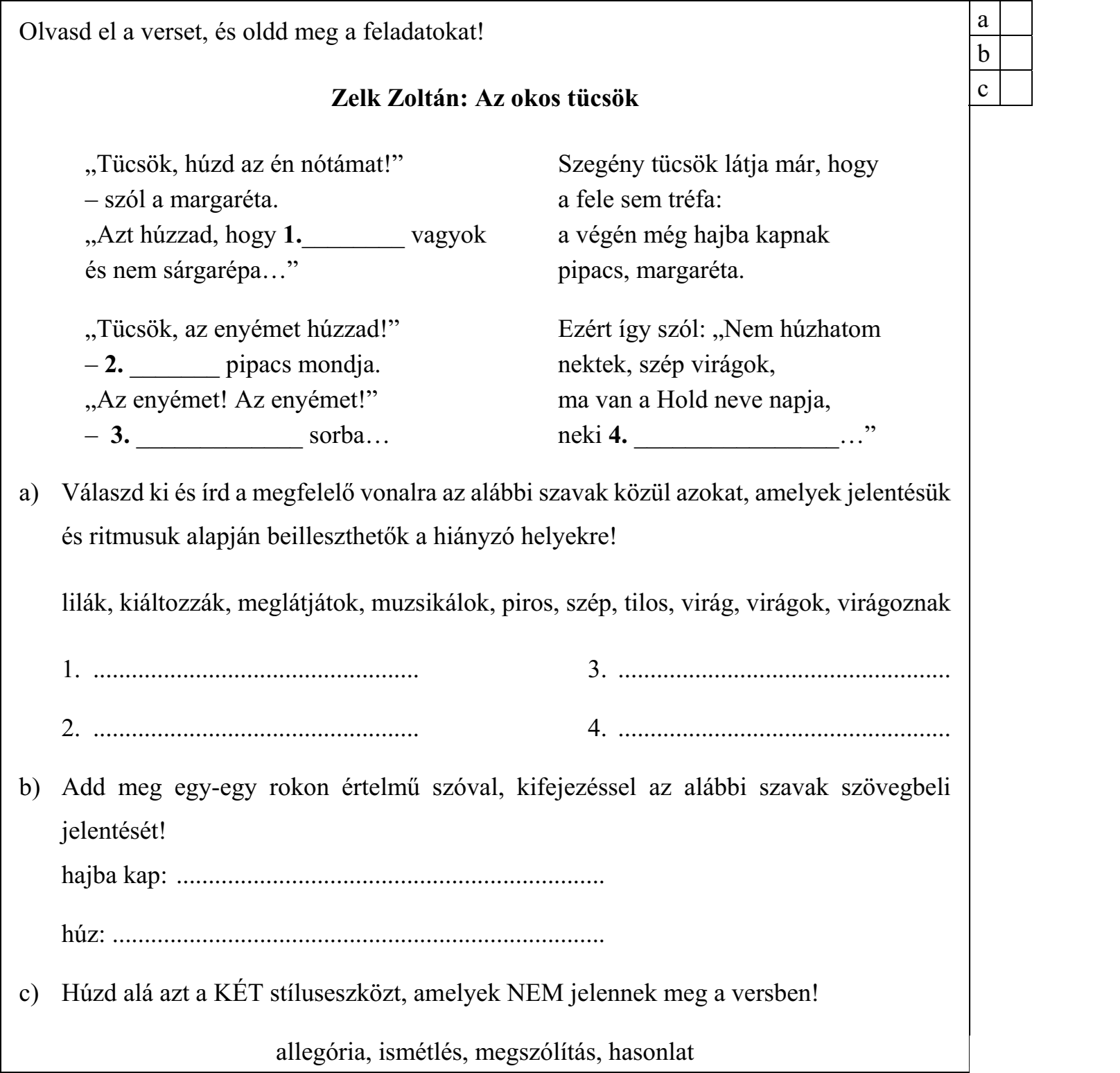Olvasd el a verset, és oldd meg a feladatokat! Zelk Zoltán: Az okos tücsök „Tücsök, húzd az én nótámat!” Szegény tücsök látja már, hogy – szól a margaréta. a fele sem tréfa: „Azt húzzad, hogy 1.________ vagyok a végén még hajba kapnak és nem sárgarépa…” pipacs, margaréta. „Tücsök, az enyémet húzzad!” Ezért így szól: „Nem húzhatom – 2. _______ pipacs mondja. nektek, szép virágok, „Az enyémet! Az enyémet!” ma van a Hold neve napja, – 3. _____________ sorba… neki 4. ________________…” a) Válaszd ki és írd a megfelelő vonalra az alábbi szavak közül azokat, amelyek jelentésük és ritmusuk alapján beilleszthetők a hiányzó helyekre! lilák, kiáltozzák, meglátjátok, muzsikálok, piros, szép, tilos, virág, virágok, virágoznak 1. ................................................... 3. .................................................... 2. ................................................... 4. .................................................... b) Add meg egy-egy rokon értelmű szóval, kifejezéssel az alábbi szavak szövegbeli jelentését! hajba kap: ................................................................... húz: ............................................................................. c) Húzd alá azt a KÉT stíluseszközt, amelyek NEM jelennek meg a versben! allegória, ismétlés, megszólítás, hasonlat