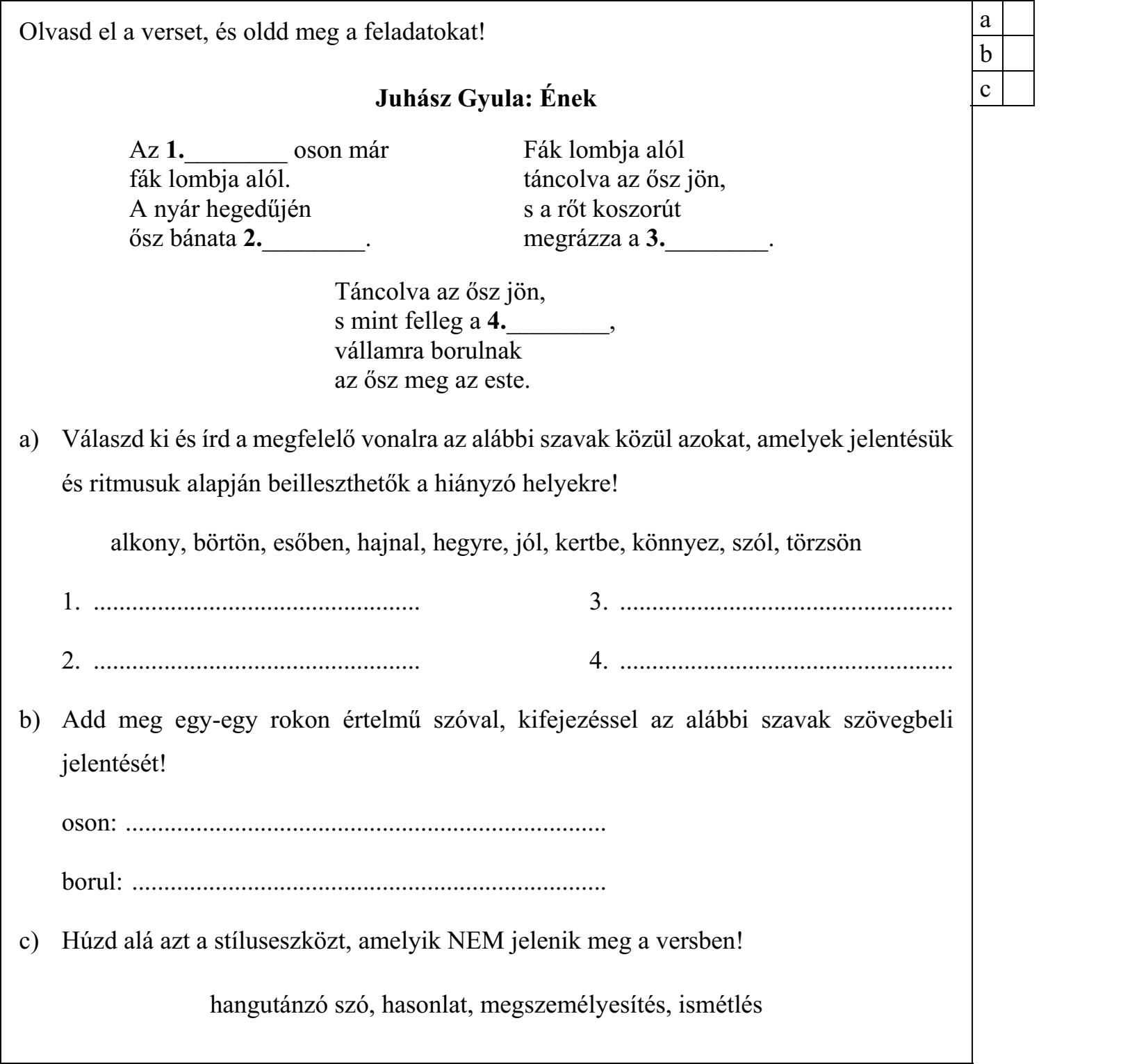 Olvasd el a verset, és oldd meg a feladatokat! Juhász Gyula: Ének Az 1.________ oson már Fák lombja alól fák lombja alól. táncolva az ősz jön, A nyár hegedűjén s a rőt koszorút ősz bánata 2.________. megrázza a 3.________. Táncolva az ősz jön, s mint felleg a 4.________, vállamra borulnak az ősz meg az este. a) Válaszd ki és írd a megfelelő vonalra az alábbi szavak közül azokat, amelyek jelentésük és ritmusuk alapján beilleszthetők a hiányzó helyekre! alkony, börtön, esőben, hajnal, hegyre, jól, kertbe, könnyez, szól, törzsön 1. ................................................... 3. .................................................... 2. ................................................... 4. .................................................... b) Add meg egy-egy rokon értelmű szóval, kifejezéssel az alábbi szavak szövegbeli jelentését! oson: ........................................................................... borul: .......................................................................... c) Húzd alá azt a stíluseszközt, amelyik NEM jelenik meg a versben! hangutánzó szó, hasonlat, megszemélyesítés, ismétlés