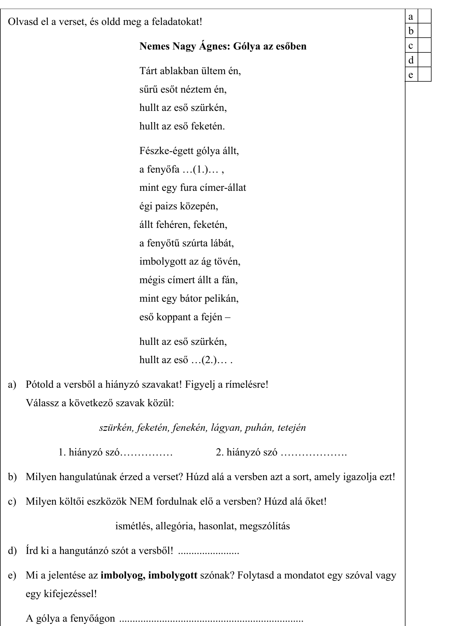 Olvasd el a verset, és oldd meg a feladatokat! Nemes Nagy Ágnes: Gólya az esőben Tárt ablakban ültem én, sűrű esőt néztem én, hullt az eső szürkén, hullt az eső feketén. Fészke-égett gólya állt, a fenyőfa …(1.)… , mint egy fura címer-állat égi paizs közepén, állt fehéren, feketén, a fenyőtű szúrta lábát, imbolygott az ág tövén, mégis címert állt a fán, mint egy bátor pelikán, eső koppant a fején – hullt az eső szürkén, hullt az eső …(2.)… . a) Pótold a versből a hiányzó szavakat! Figyelj a rímelésre! Válassz a következő szavak közül: szürkén, feketén, fenekén, lágyan, puhán, tetején 1. hiányzó szó…………… 2. hiányzó szó ………………. b) Milyen hangulatúnak érzed a verset? Húzd alá a versben azt a sort, amely igazolja ezt! c) Milyen költői eszközök NEM fordulnak elő a versben? Húzd alá őket! ismétlés, allegória, hasonlat, megszólítás d) Írd ki a hangutánzó szót a versből! ....................... e) Mi a jelentése az imbolyog, imbolygott szónak? Folytasd a mondatot egy szóval vagy egy kifejezéssel! A gólya a fenyőágon .....................................................................
