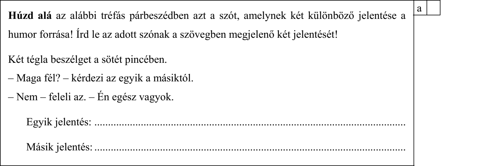 Húzd alá az alábbi tréfás párbeszédben azt a szót, amelynek két különböző jelentése a humor forrása! Írd le az adott szónak a szövegben megjelenő két jelentését! Két tégla beszélget a sötét pincében. – Maga fél? – kérdezi az egyik a másiktól. – Nem – feleli az. – Én egész vagyok. Egyik jelentés: .................................................................................................................. Másik jelentés: ..................................................................................................................