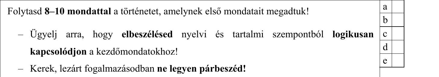 Folytasd 8–10 mondattal a történetet, amelynek első mondatait megadtuk! a – Ügyelj arra, hogy elbeszélésed nyelvi és tartalmi szempontból logikusan c kapcsolódjon a kezdőmondatokhoz! – Kerek, lezárt fogalmazásodban ne legyen párbeszéd! – Ha a fogalmazásod 4 mondatnál rövidebb, akkor az nem értékelhető. – Ha a fogalmazásod 8 mondatnál rövidebb, az jelentős pontlevonással jár. Márton arra ébredt, hogy a szokásos reggeli madárcsicsergés helyett valami egészen mást hall. Az ablakpárkányon Mici, a szomszéd macska ült. Rekedt hangon nyávogott. Nyakörvén egy kézzel írott üzenetet látott meg a fiú, amelyet elolvasva azonnal vette a kabátját, és elindult. A feladatlapban nem jelölt források a javítási-értékelési útmutatóban szerepelnek.