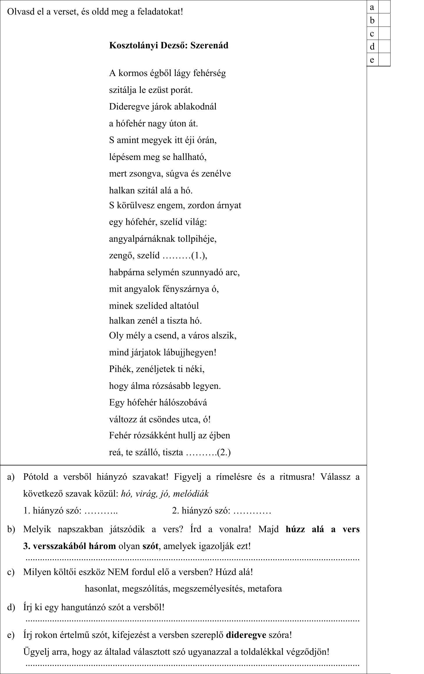 Olvasd el a verset, és oldd meg a feladatokat! Kosztolányi Dezső: Szerenád A kormos égből lágy fehérség szitálja le ezüst porát. Dideregve járok ablakodnál a hófehér nagy úton át. S amint megyek itt éji órán, lépésem meg se hallható, mert zsongva, súgva és zenélve halkan szitál alá a hó. S körülvesz engem, zordon árnyat egy hófehér, szelíd világ: angyalpárnáknak tollpihéje, zengő, szelíd ………(1.), habpárna selymén szunnyadó arc, mit angyalok fényszárnya ó, minek szelíded altatóul halkan zenél a tiszta hó. Oly mély a csend, a város alszik, mind járjatok lábujjhegyen! Pihék, zenéljetek ti néki, hogy álma rózsásabb legyen. Egy hófehér hálószobává változz át csöndes utca, ó! Fehér rózsákként hullj az éjben reá, te szálló, tiszta ……….(2.) a) Pótold a versből hiányzó szavakat! Figyelj a rímelésre és a ritmusra! Válassz a következő szavak közül: hó, virág, jó, melódiák 1. hiányzó szó: ……….. 2. hiányzó szó: ………… b) Melyik napszakban játszódik a vers? Írd a vonalra! Majd húzz alá a vers 3. versszakából három olyan szót, amelyek igazolják ezt! c) Milyen költői eszköz NEM fordul elő a versben? Húzd alá! hasonlat, megszólítás, megszemélyesítés, metafora d) Írj ki egy hangutánzó szót a versből! e) Írj rokon értelmű szót, kifejezést a versben szereplő dideregve szóra! Ügyelj arra, hogy az általad választott szó ugyanazzal a toldalékkal végződjön!