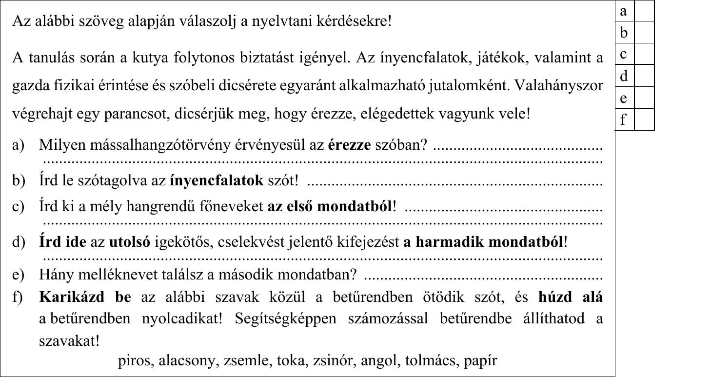 Egységben az erő. E) Nem esik messze az alma fájától. F) Sok bába közt elvész a gyerek. 1. = …… 2. = …… 3. = …… 4. = …… 3. Húzd alá az alábbi tréfás párbeszédben azt a szót, amelynek két különböző jelentése a humor forrása! Fogalmazd meg az adott szónak a szövegben megjelenő két jelentését! – Napos időben ülsz az ablaknál, és azt hallod, hogy á, bé, cé, dé. Mi az? – Betűz a nap! Egyik jelentés: .................................................................................................................. Másik jelentés: ................................................................................................................. 4. Az alábbi szöveg alapján válaszolj a nyelvtani kérdésekre! A tanulás során a kutya folytonos biztatást igényel. Az ínyencfalatok, játékok, valamint a gazda fizikai érintése és szóbeli dicsérete egyaránt alkalmazható jutalomként. Valahányszor végrehajt egy parancsot, dicsérjük meg, hogy érezze, elégedettek vagyunk vele! a) Milyen mássalhangzótörvény érvényesül az érezze szóban? .......................................... b) Írd le szótagolva az ínyencfalatok szót! ......................................................................... c) Írd ki a mély hangrendű főneveket az első mondatból! ................................................. d) Írd ide az utolsó igekötős, cselekvést jelentő kifejezést a harmadik mondatból! e) Hány melléknevet találsz a második mondatban? ........................................................... f) Karikázd be az alábbi szavak közül a betűrendben ötödik szót, és húzd alá a betűrendben nyolcadikat! Segítségképpen számozással betűrendbe állíthatod a szavakat! piros, alacsony, zsemle, toka, zsinór, angol, tolmács, papír