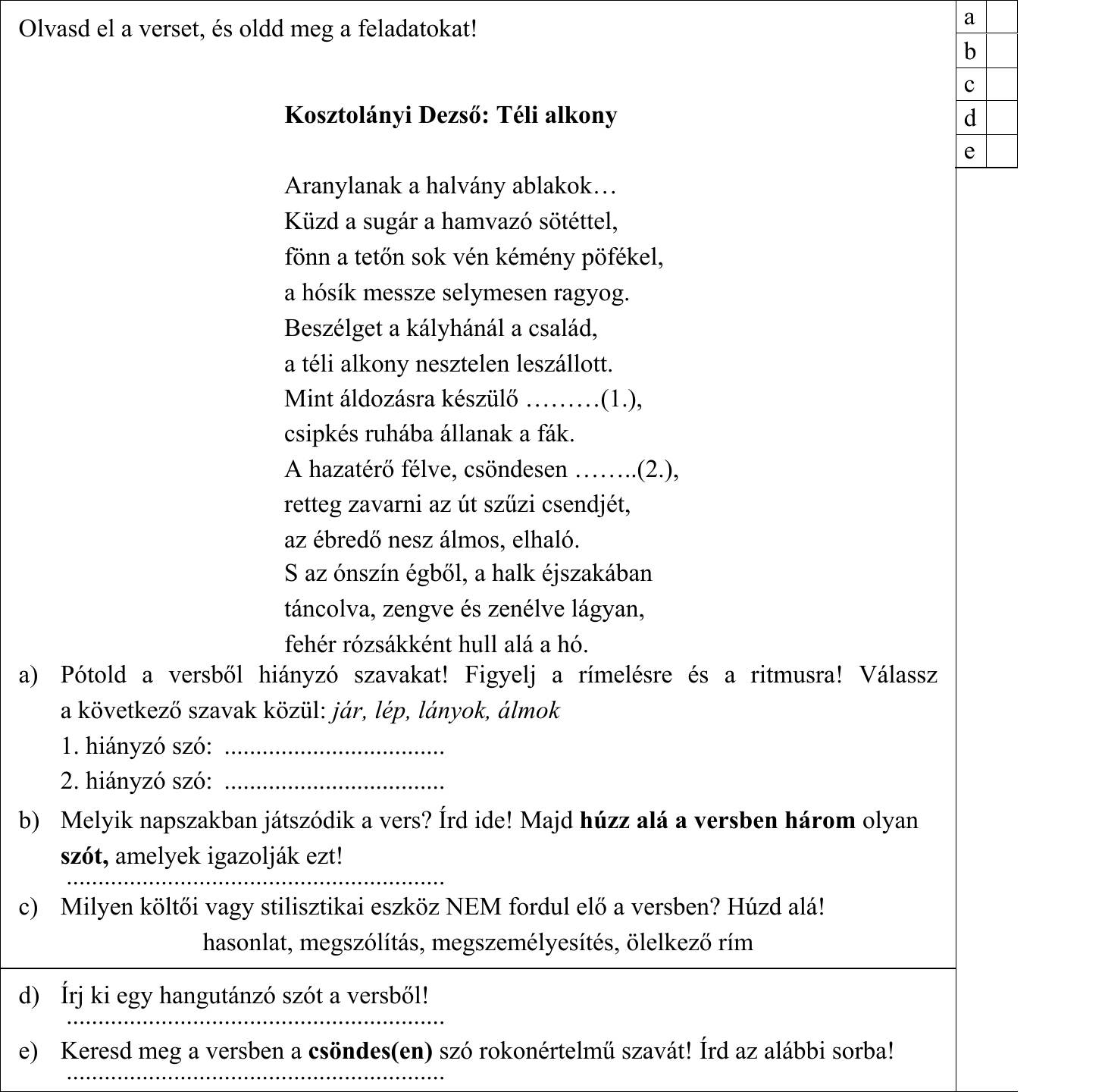 Olvasd el a verset, és oldd meg a feladatokat! Kosztolányi Dezső: Téli alkony Aranylanak a halvány ablakok… Küzd a sugár a hamvazó sötéttel, fönn a tetőn sok vén kémény pöfékel, a hósík messze selymesen ragyog. Beszélget a kályhánál a család, a téli alkony nesztelen leszállott. Mint áldozásra készülő ………(1.), csipkés ruhába állanak a fák. A hazatérő félve, csöndesen ……..(2.), retteg zavarni az út szűzi csendjét, az ébredő nesz álmos, elhaló. S az ónszín égből, a halk éjszakában táncolva, zengve és zenélve lágyan, fehér rózsákként hull alá a hó. a) Pótold a versből hiányzó szavakat! Figyelj a rímelésre és a ritmusra! Válassz a következő szavak közül: jár, lép, lányok, álmok 1. hiányzó szó: ................................... 2. hiányzó szó: ................................... b) Melyik napszakban játszódik a vers? Írd ide! Majd húzz alá a versben három olyan szót, amelyek igazolják ezt! c) Milyen költői vagy stilisztikai eszköz NEM fordul elő a versben? Húzd alá! hasonlat, megszólítás, megszemélyesítés, ölelkező rím d) Írj ki egy hangutánzó szót a versből! e) Keresd meg a versben a csöndes(en) szó rokonértelmű szavát! Írd az alábbi sorba!