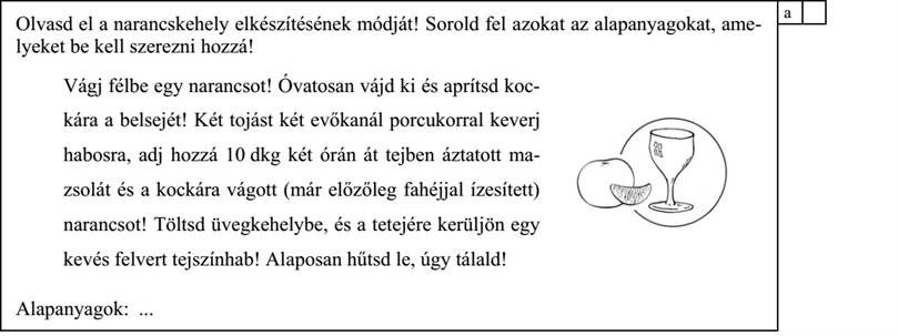 Olvasd el a narancskehely elkészítésének módját! Sorold fel azokat az alapanyagokat, ame- lyeket be kell szerezni hozzá! Vágj félbe egy narancsot! Óvatosan vájd ki és aprítsd koc- kára a belsejét! Két tojást két evőkanál porcukorral keverj habosra, adj hozzá 10 dkg két órán át tejben áztatott ma- zsolát és a kockára vágott (már előzőleg fahéjjal ízesített) narancsot! Töltsd üvegkehelybe, és a tetejére kerüljön egy kevés felvert tejszínhab! Alaposan hűtsd le, úgy tálald! Alapanyagok: ............................................................................................................................ 4. évfolyam – A–2 feladatlap / 3