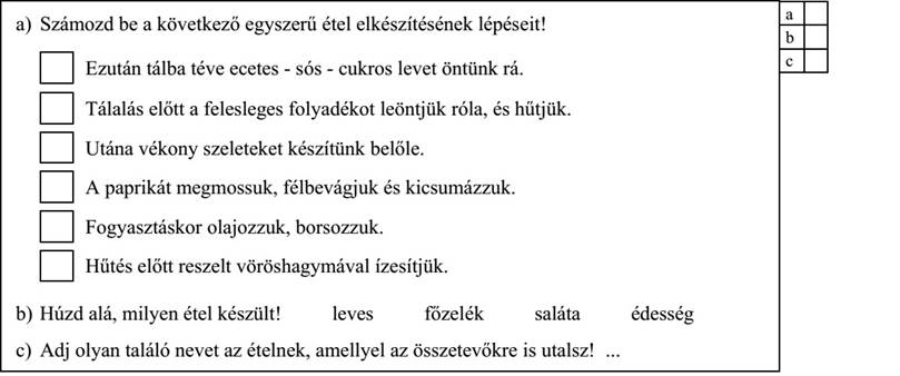 a) Számozd be a következő egyszerű étel elkészítésének lépéseit! Ezután tálba téve ecetes - sós - cukros levet öntünk rá. Tálalás előtt a felesleges folyadékot leöntjük róla, és hűtjük. Utána vékony szeleteket készítünk belőle. A paprikát megmossuk, félbevágjuk és kicsumázzuk. Fogyasztáskor olajozzuk, borsozzuk. Hűtés előtt reszelt vöröshagymával ízesítjük. b) Húzd alá, milyen étel készült! leves főzelék saláta édesség c) Adj olyan találó nevet az ételnek, amellyel az összetevőkre is utalsz!