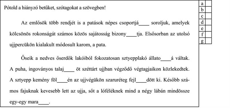 Pótold a hiányzó betűket, szótagokat a szövegben! Az emlősök több rendjét is a patások népes csoportjá____ soroljuk, amelyek kölcsönös rokonságát számos közös sajátosság bizony____tja. Elsősorban az utolsó ujjpercükön kialakult módosult karom, a pata. Őseik a nedves őserdők lakóiból fokozatosan sztyepplakó állato____á váltak. A puha, ingoványos talaj____ öt széttárt ujjban végződő végtagjaikon közlekedtek. A sztyepp kemény föl____én az ujjvégükön szaruréteg fejl____dött ki. Később szá- mos fajuknak kevesebb lett az ujja, sőt a lóféléknek mind a négy lábán mindössze egy-egy mara____. 4. évfolyam — A–2 feladatlap / 5