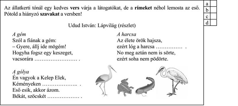 Az állatkerti tónál egy kedves vers várja a látogatókat, de a rímeket néhol lemosta az eső. b Pótold a hiányzó szavakat a versben! Udud István: Lápvilág (részlet) A gém A harcsa Szól a fiának a gém: Az élete örök hajsza, – Gyere, állj ide mögém! ezért lóg a harcsa …………… . Hogyha fogsz egy keszeget, No meg aztán nem is sörte, vacsorára …………………… . ezért soha nem pödörte. A gólya Én vagyok a Kelep Elek, Kéményeken ……………….. . Eső esik, akkor ázom. Békát, szöcskét ……………… .