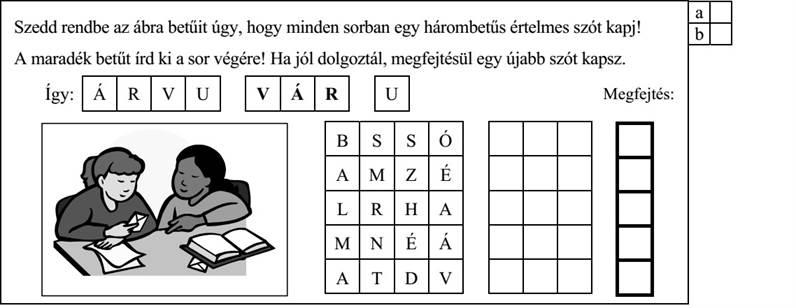 Szedd rendbe az ábra betűit úgy, hogy minden sorban egy hárombetűs értelmes szót kapj! A maradék betűt írd ki a sor végére! Ha jól dolgoztál, megfejtésül egy újabb szót kapsz. Így: Á R V U V Á R U Megfejtés: B S S Ó A M Z É M N É Á 4. évfolyam — A–1 feladatlap / 5