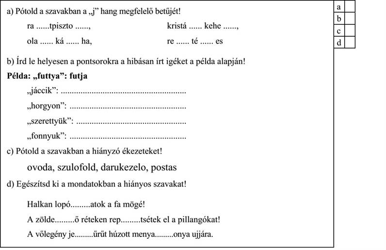 a) Pótold a szavakban a „j” hang megfelelő betűjét! ra ......tpiszto ......, kristá ...... kehe ......, ola ...... ká ...... ha, re ...... té ...... es b) Írd le helyesen a pontsorokra a hibásan írt igéket a példa alapján! Példa: „futtya”: futja „jáccik”: ......................................................... „horgyon”: ..................................................... „szerettyük”: .................................................. „fonnyuk”: ..................................................... c) Pótold a szavakban a hiányzó ékezeteket! ovoda, szulofold, darukezelo, postas d) Egészítsd ki a mondatokban a hiányos szavakat! Halkan lopó.........atok a fa mögé! A zölde.........ő réteken rep.........tsétek el a pillangókat! A vőlegény je.........űrűt húzott menya.........onya ujjára. 4. évfolyam — AMNy2 feladatlap / 5