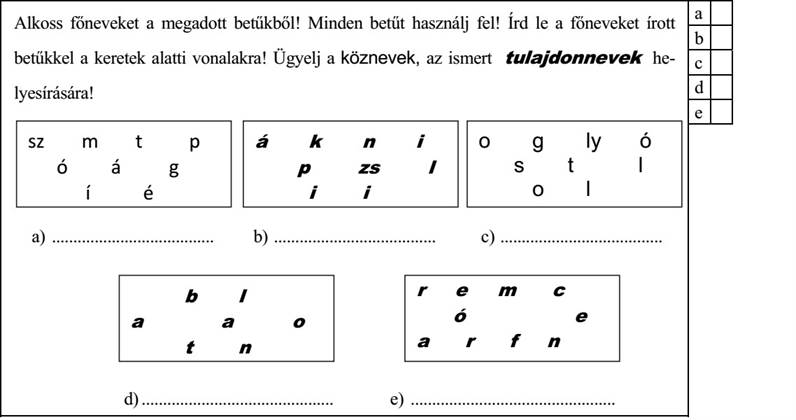Alkoss főneveket a megadott betűkből! Minden betűt használj fel! Írd le a főneveket írott betűkkel a keretek alatti vonalakra! Ügyelj a köznevek, az ismert tulajdonnevek he- lyesírására! sz m t p á k n i o g ly ó ó á g p zs í é a) ...................................... b) ...................................... c) ...................................... a a o ó d) ............................................. e) ................................................
