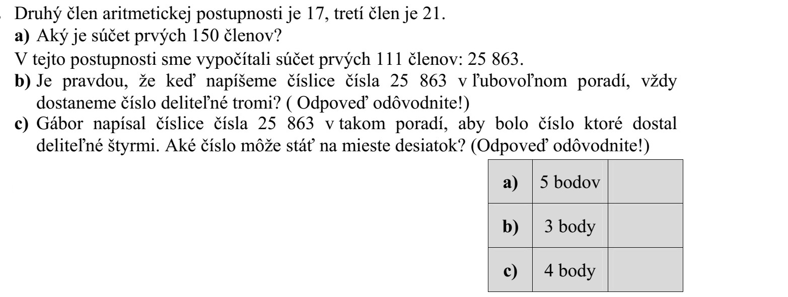 Egy számtani sorozat második tagja 17, harmadik tagja 21. a) Mekkora az első 150 tag összege? Kiszámoltuk ebben a sorozatban az első 111 tag összegét: 25 863. b) Igaz-e, hogy 25 863 számjegyeit tetszőleges sorrendben felírva mindig hárommal osztható számot kapunk? (Válaszát indokolja!) c) Gábor olyan sorrendben írja fel 25 863 számjegyeit, hogy a kapott szám néggyel osztható legyen. Milyen számjegy állhat a tízes helyiértéken? (Válaszát indokolja!)