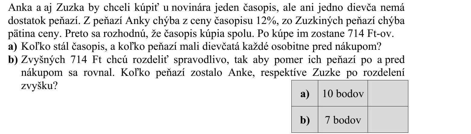 Anna és Zsuzsi is szeretné megvenni az újságosnál az egyik magazint, de egyik lánynak sincs elegendő pénze. Anna pénzéből hiányzik a magazin árának 12%-a, Zsuzsi pénzéből pedig az ár egyötöde. Ezért elhatározzák, hogy közösen veszik meg a magazint. A vásárlás után összesen 714 Ft-juk maradt. a) Mennyibe került a magazin, és mennyi pénzük volt a lányoknak külön-külön a vásárlás előtt? b) A maradék 714 Ft-ot igazságosan akarják elosztani, azaz úgy, hogy a vásárlás előtti és utáni pénzük aránya azonos legyen. Hány forintja maradt Annának, illetve Zsuzsinak az osztozkodás után?