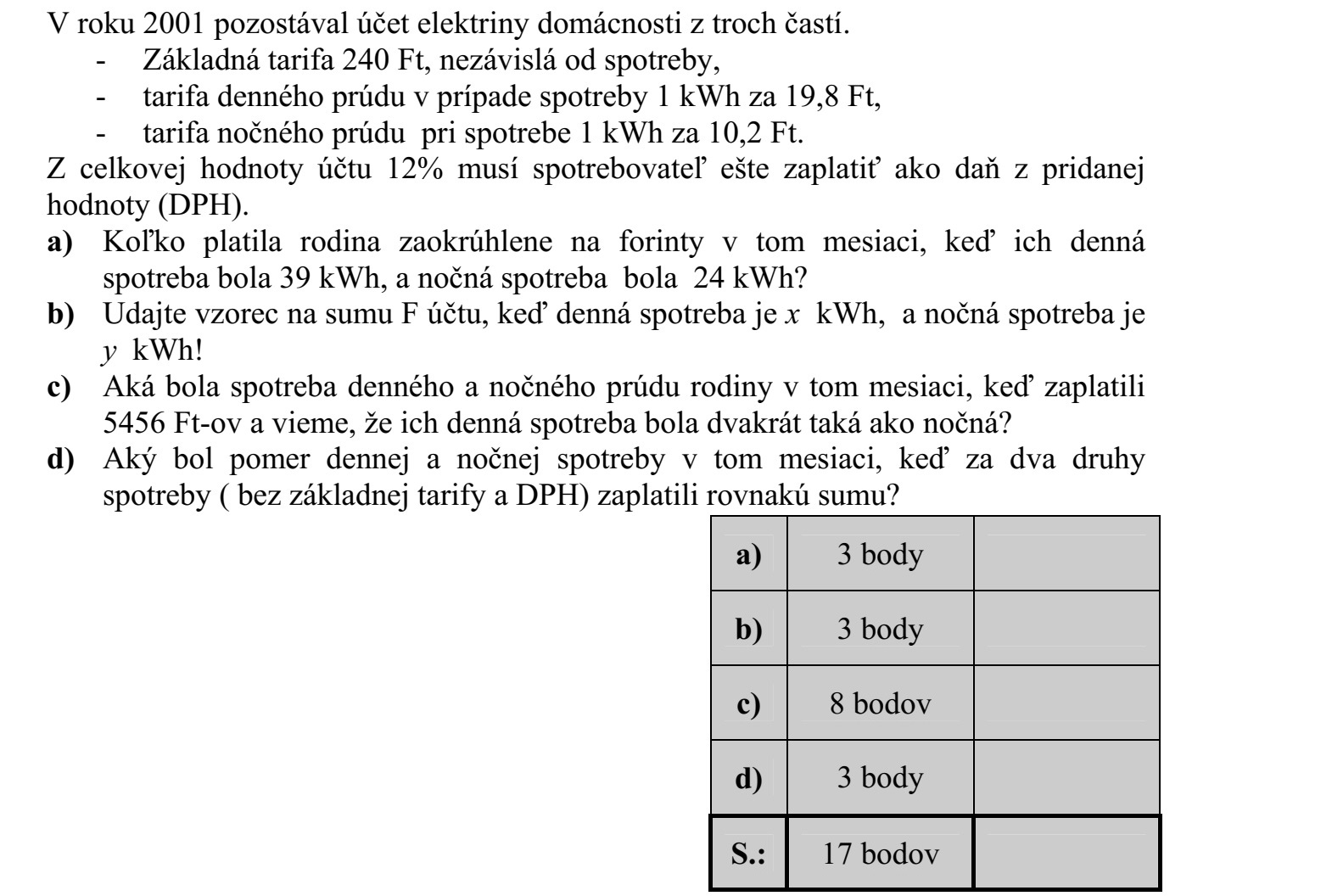 2001-ben a havi villanyszámla egy háztartás esetében három részből állt. - az alapdíj 240 Ft, ez független a fogyasztástól, - a nappali áram díja 1 kWh fogyasztás esetén 19,8 Ft, - az éjszakai áram díja 1 kWh fogyasztás esetén 10,2 Ft. A számla teljes értékének 12%-át kell még általános forgalmi adóként (ÁFA) kifizetnie a fogyasztónak. a) Mennyit fizetett forintra kerekítve egy család abban a hónapban, amikor a nappali fogyasztása 39 kWh, az éjszakai fogyasztása 24 kWh volt? b) Adjon képletet a befizetendő számla F összegére, ha a nappali fogyasztás x kWh, és az éjszakai fogyasztás pedig y kWh! c) Mennyi volt a család fogyasztása a nappali illetve és az éjszakai áramból abban a hónapban, amikor 5456 Ft-ot fizettek, és tudjuk, hogy a nappali fogyasztásuk kétszer akkora volt, mint az éjszakai? d) Mekkora volt a nappali és az éjszakai fogyasztás aránya abban a hónapban, amikor a kétféle fogyasztásért (alapdíj és ÁFA nélkül) ugyanannyit kellett fizetni?