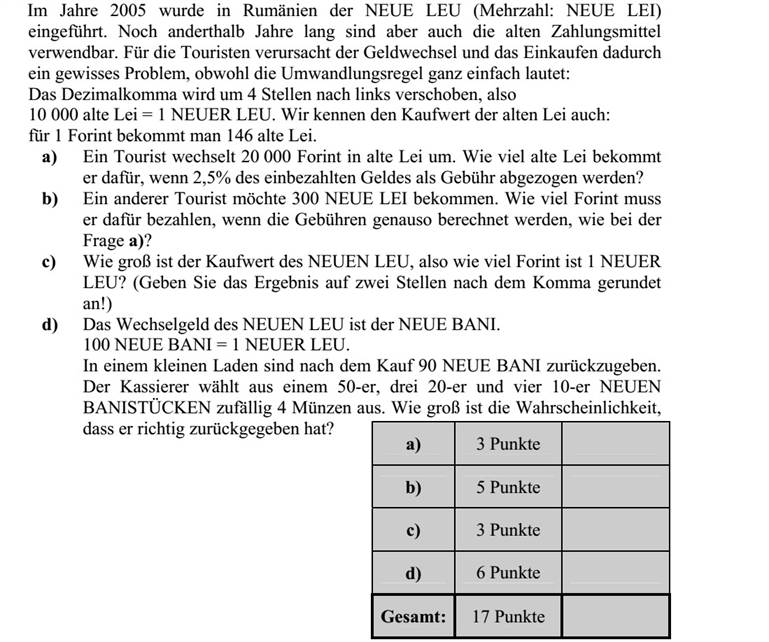 2005 nyarán Romániában bevezették a kemény lejt (a feladat szövegében ÚJ LEJnek írjuk), másfél évig azonban használható még a régi fizetőeszköz is. A turistáknak némi gondot okoz a pénzváltás és a vásárlás, habár az átváltási szabály egyszerű: a tizedesvesszőt 4 hellyel mozgassuk balra, azaz 10 000 lej = 1 ÚJ LEJ. Tudjuk a régi lej vásárlóértékét is, 1 Ft-ért 146 lejt kapunk. a) Az egyik turistának 20 000 Ft-ja van, amiért lejt vált ki. Mennyi lejt kap kézhez, ha a befizetett összeg 2,5%-át levonják kezelési költség címén? b) Egy másik turista 300 ÚJ LEJ-t szeretne kézhez kapni. Ezt hány Ft-ért kapja meg, ha a kezelési költséget az a) kérdésben megfogalmazott módon számolják ki? c) Mennyi az ÚJ LEJ vásárlóértéke, azaz 1 ÚJ LEJ hány forint? (Az eredményt két tizedesjegyre kerekítve adja meg!) d) Az ÚJ LEJ váltópénze az ÚJ BANI, 100 ÚJ BANI = 1 ÚJ LEJ. Egy kis üzletben vásárlás után 90 ÚJ BANI a visszajáró pénz. A pénztáros 1 db 50-es, 3 db 20-as és 4 db 10-es ÚJ BANI közül véletlenszerűen kiemel négy pénzérmét. Mennyi a valószínűsége, hogy jól adott vissza?