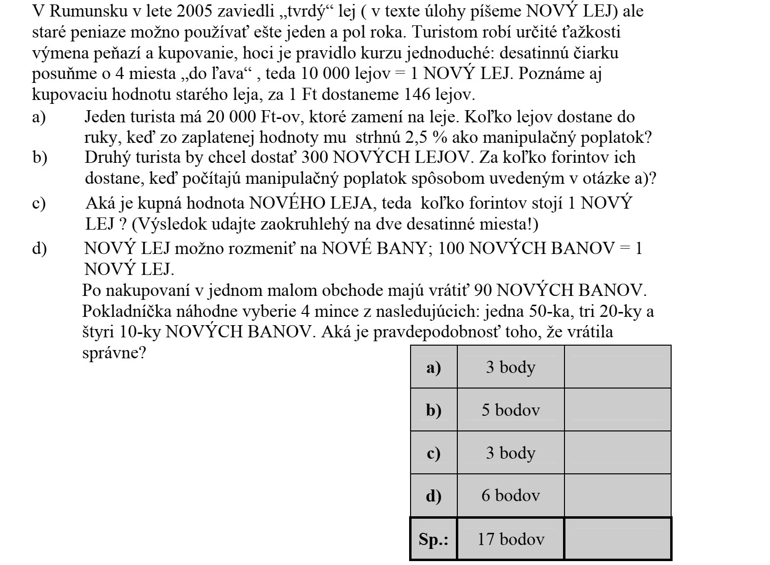 2005 nyarán Romániában bevezették a kemény lejt (a feladat szövegében ÚJ LEJnek írjuk), másfél évig azonban használható még a régi fizetőeszköz is. A turistáknak némi gondot okoz a pénzváltás és a vásárlás, habár az átváltási szabály egyszerű: a tizedesvesszőt 4 hellyel mozgassuk balra, azaz 10 000 lej = 1 ÚJ LEJ. Tudjuk a régi lej vásárlóértékét is, 1 Ft-ért 146 lejt kapunk. a) Az egyik turistának 20 000 Ft-ja van, amiért lejt vált ki. Mennyi lejt kap kézhez, ha a befizetett összeg 2,5%-át levonják kezelési költség címén? b) Egy másik turista 300 ÚJ LEJ-t szeretne kézhez kapni. Ezt hány Ft-ért kapja meg, ha a kezelési költséget az a) kérdésben megfogalmazott módon számolják ki? c) Mennyi az ÚJ LEJ vásárlóértéke, azaz 1 ÚJ LEJ hány forint? (Az eredményt két tizedesjegyre kerekítve adja meg!) d) Az ÚJ LEJ váltópénze az ÚJ BANI, 100 ÚJ BANI = 1 ÚJ LEJ. Egy kis üzletben vásárlás után 90 ÚJ BANI a visszajáró pénz. A pénztáros 1 db 50-es, 3 db 20-as és 4 db 10-es ÚJ BANI közül véletlenszerűen kiemel négy pénzérmét. Mennyi a valószínűsége, hogy jól adott vissza?