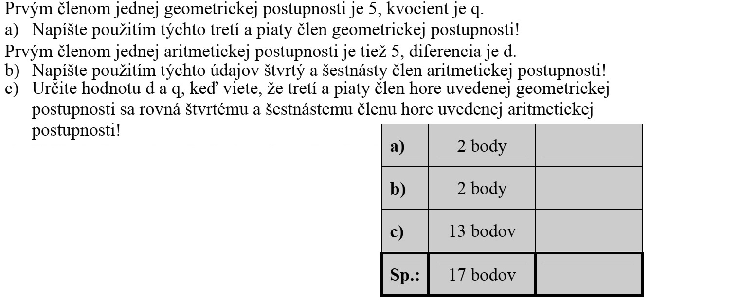 Egy mértani sorozat első tagja 5, a sorozat hányadosa q. a) Írja fel ezek felhasználásával ennek a mértani sorozatnak a harmadik és az ötödik tagját! Egy számtani sorozatnak is 5 az első tagja, a sorozat különbsége d. b) Írja fel ezek felhasználásával ennek a számtani sorozatnak a negyedik és a tizenhatodik tagját! c) Határozza meg d és q értékét, ha tudja, hogy a fenti mértani sorozat harmadik és ötödik tagja rendre megegyezik a fenti számtani sorozat negyedik és tizenhatodik tagjával!