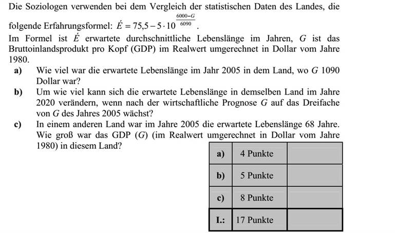 A szociológusok az országok statisztikai adatainak összehasonlításánál használják a következő tapasztalati képletet: 6090 6000 75,5 5 10 G É  =   . A képletben az É a születéskor várható átlagos élettartam években, G az ország egy főre jutó nemzeti összterméke (a GDP) reálértékben, átszámítva 1980-as dollárra. a) Mennyi volt 2005-ben a várható élettartam abban az országban, amelyben akkor a G nagysága 1090 dollár volt? b) Mennyivel változhat ebben az országban a várható élettartam 2020-ra, ha a gazdasági előrejelzések szerint ekkorra G értéke a 2005-ös szint háromszorosára nő? c) Egy másik országban 2005-ben a születéskor várható átlagos élettartam 68 év. Mekkora volt ekkor ebben az országban a GDP (G) nagysága (reálértékben, átszámítva 1980-as dollárra)?