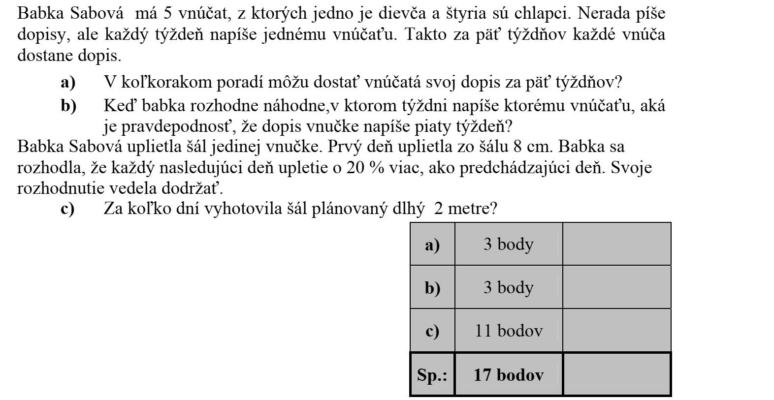 Szabó nagymamának öt unokája van, közülük egy lány és négy fiú. Nem szeret levelet írni, de minden héten ír egy-egy unokájának, így öt hét alatt mindegyik unoka kap levelet. a) Hányféle sorrendben kaphatják meg az unokák a levelüket az öt hét alatt? b) Ha a nagymama véletlenszerűen döntötte el, hogy melyik héten melyik unokájának írt levél következik, akkor mennyi annak a valószínűsége, hogy lányunokája levelét az ötödik héten írta meg? Szabó nagymama sálat kötött egyetlen lányunokájának. Az első napon 8 cm készült el a sálból, és a nagymama elhatározta, hogy a további napokon minden nap 20 százalékkal többet köt meg, mint az előző napon. Ezt az elhatározását tartani tudta. c) Hány nap alatt készült-el a 2 méter hosszúra tervezett sál?