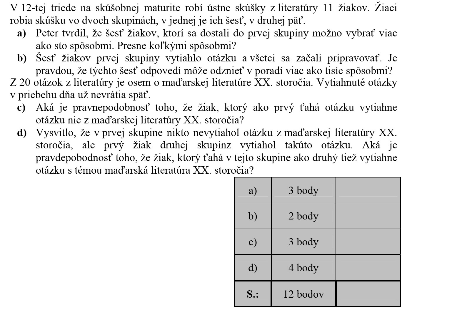 A 12. a osztályban az irodalom próbaérettségin 11 tanuló szóbelizik. A tanulók két csoportban vizsgáznak, az első csoportba hatan, a másodikba öten kerülnek. a) Peti azt állította, hogy az első csoportba kerülő 6 tanulót többszáz-féleképpen lehet kiválasztani. Pontosan hányféleképpen? b) Az első csoportba került hat tanuló tételt húzott, és valamennyien elkezdték a felkészülést. Igaz-e, hogy több mint ezerféle sorrendben hangozhat el a hat felelet? A 20 irodalom tételből nyolc a XX. századi magyar irodalomról szól. A kihúzott tételeket a nap folyamán nem teszik vissza. c) Mekkora a valószínűsége, hogy az elsőként tételt húzó diák nem a XX. századi magyar irodalomról szóló tételt húz? d) Kiderült, hogy az első csoportban senki sem húzott XX. századi magyar irodalom tételt, viszont a második csoportban elsőként húzó diák ilyen tételt húzott. Mekkora a valószínűsége, hogy az utóbbi a csoportban másodikként húzó diák is XX. századi magyar irodalom témájú tételt húz?