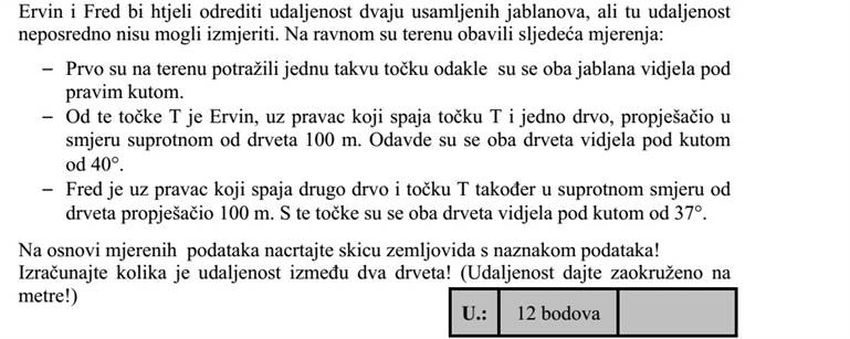Ervin és Frédi két magányos jegenyefa távolságát szeretnék meghatározni, de távolságukat közvetlenül nem tudták lemérni. A sík terepen a következő méréseket végezték el:  Először kerestek egy olyan tereppontot, ahonnan a két fa derékszög alatt látszott.  Ebből a T pontból Ervin az egyik fát és a T pontot összekötő egyenes mentén 100 métert gyalogolt a fával ellenkező irányba. Innen a két fa 40°-os szög alatt látszott.  Frédi a másik fát és a T pontot összekötő egyenes mentén szintén 100 métert gyalogolt a fával ellenkező irányba. Ebből a pontból a két fa 37°-os szög alatt látszott. A mért adatok alapján készítsen el egy térképvázlatot, az adatok feltüntetésével! Számítsa ki, milyen messze van egymástól a két fa? (A távolságukat méterre kerekítve adja meg!)