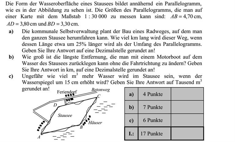 Egy víztározó víztükrének alakját az ábrán látható módon az ABCD paralelogrammával közelítjük. A paralelogrammának az 1 : 30 000 méretarányú térképen mért adatai: 70,4=AB cm, 80,3=AD cm és 30,3=BD cm. a) A helyi önkormányzat olyan kerékpárút építését tervezi, amelyen az egész víztározót körbe lehet kerekezni. Hány km hosszúságú lesz ez az út, ha hossza kb. 25%-kal több a paralelogramma kerületénél? Válaszát egy tizedesjegyre kerekítve adja meg! b) Mekkora az a legnagyobb távolság, amelyet motorcsónakkal, irányváltoztatás nélkül megtehetünk a víztározó víztükrén? Válaszát km-ben, egy tizedesjegyre kerekítve adja meg! c) Körülbelül hány m3 -rel lesz több víz a víztározóban, ha a vízszintet 15 cm-rel megemelik? Válaszát ezer m3 -re kerekítve adja meg!
