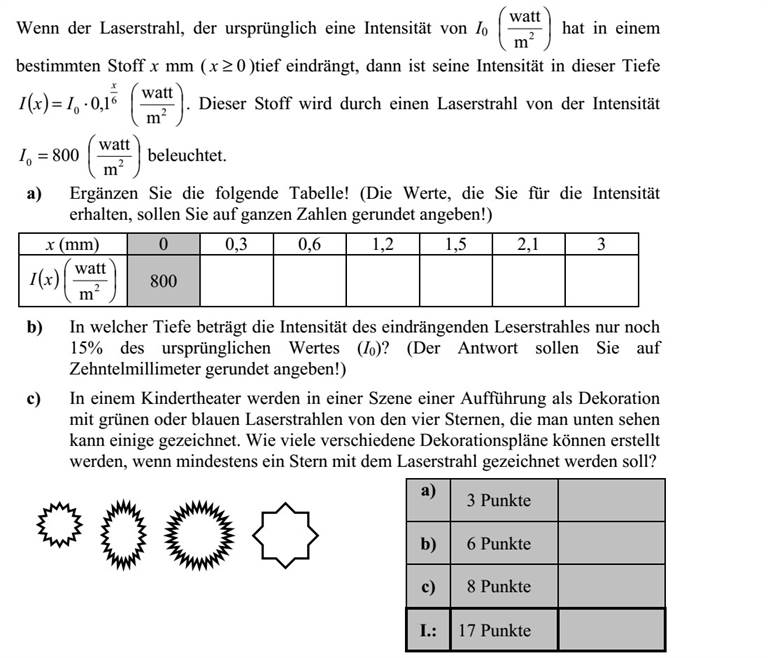 Ha az eredetileg I0       2 m watt intenzitású lézersugár x mm ( 0x ) mélyre hatol egy bizonyos anyagban, akkor ebben a mélységben intenzitása ( ) 6 0 1,0 x IxI =       2 m watt lesz. Ezt az anyagot 8000 =I       2 m watt intenzitású lézersugárral világítják meg. a) Töltse ki az alábbi táblázatot! (Az intenzitásra kapott mérőszámokat egészre kerekítve adja meg!) x (mm) 0 0,3 0,6 1,2 1,5 2,1 3 ( )xI       2 m watt 800 b) Mekkora mélységben lesz a behatoló lézersugár intenzitása az eredeti érték (I 0) 15%-a? (A választ tizedmilliméterre kerekítve adja meg!) c) Egy gyermekszínház műsorának valamelyik jelenetében dekorációként az ábrán látható elrendezés szerinti négy csillag közül egyeseket zöld vagy kék lézer- fénnyel rajzolnak ki. Hány különböző dekorációs terv készülhet, ha legalább egy csillagot ki kell rajzolni a lézerrel?