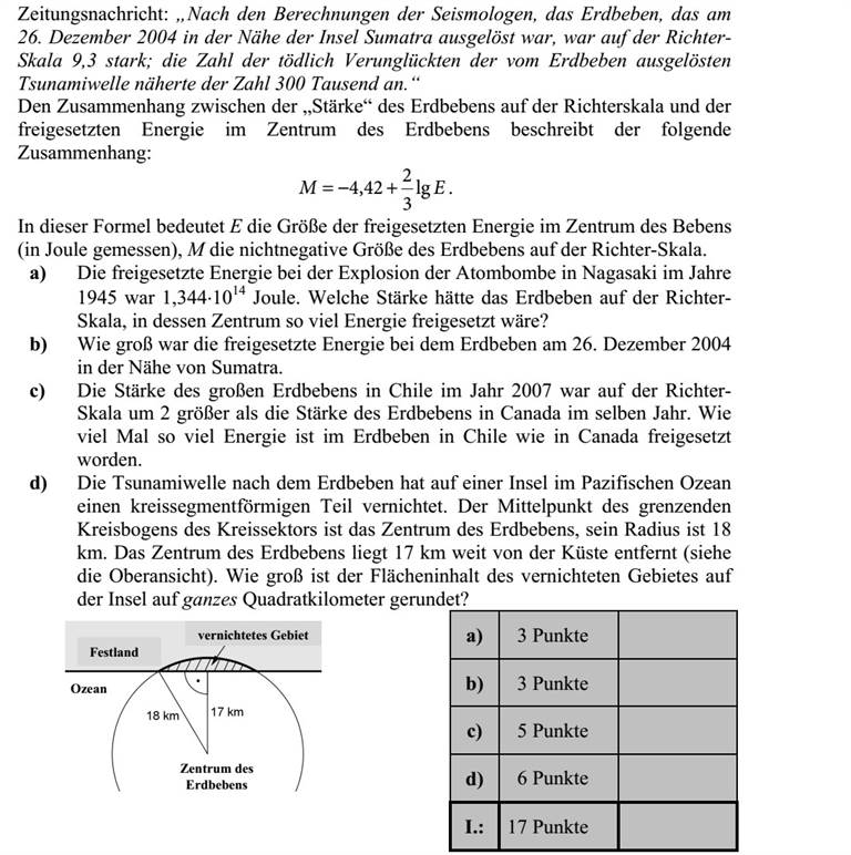 Újsághír: Szeizmológusok számításai alapján a 2004. december 26-án Szumátra szige- tének közelében kipattant földrengés a Richter-skála szerint 9,3-es erősségű volt  a ren- gést követő cunami (szökőár) halálos áldozatainak száma megközelítette a 300 ezret. A földrengés Richter-skála szerinti erőssége és a rengés középpontjában felszabaduló energia között fennálló összefüggés: EM lg 3 2 42,4 += . Ebben a képletben E a földrengés középpontjában felszabaduló energia mérőszáma (joule-ban mérve), M pedig a földrengés erősségét megadó nem negatív szám a Richter- skálán. a) A Nagasakira 1945-ben ledobott atombomba felrobbanásakor felszabaduló energia 1,34410 14 joule volt. A Richter-skála szerint mekkora erősségű az a földrengés, amelynek középpontjában ekkora energia szabadul fel? b) A 2004. december 26-i szumátrai földrengésben mekkora volt a felszabadult energia? c) A 2007-es chilei nagy földrengés erőssége a Richter-skála szerint 2-vel nagyobb volt, mint annak a kanadai földrengésnek az erőssége, amely ugyanebben az évben következett be. Hányszor akkora energia szabadult fel a chilei földren- gésben, mint a kanadaiban? d) Az óceánban fekvő egyik szigeten a földrengést követően kialakuló szökőár egy körszelet alakú részt tarolt le. A körszeletet határoló körív középpontja a rengés középpontja, sugara pedig 18 km. A rengés középpontja a sziget partjától 17 km távolságban volt (lásd a felülnézeti ábrán). Mekkora a szárazföldön elpusztult rész területe egész négyzetkilométerre kerekítve?