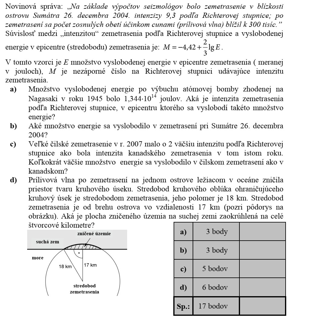 Újsághír: Szeizmológusok számításai alapján a 2004. december 26-án Szumátra szige- tének közelében kipattant földrengés a Richter-skála szerint 9,3-es erősségű volt  a ren- gést követő cunami (szökőár) halálos áldozatainak száma megközelítette a 300 ezret. A földrengés Richter-skála szerinti erőssége és a rengés középpontjában felszabaduló energia között fennálló összefüggés: EM lg 3 2 42,4 += . Ebben a képletben E a földrengés középpontjában felszabaduló energia mérőszáma (joule-ban mérve), M pedig a földrengés erősségét megadó nem negatív szám a Richter- skálán. a) A Nagasakira 1945-ben ledobott atombomba felrobbanásakor felszabaduló energia 1,34410 14 joule volt. A Richter-skála szerint mekkora erősségű az a földrengés, amelynek középpontjában ekkora energia szabadul fel? b) A 2004. december 26-i szumátrai földrengésben mekkora volt a felszabadult energia? c) A 2007-es chilei nagy földrengés erőssége a Richter-skála szerint 2-vel nagyobb volt, mint annak a kanadai földrengésnek az erőssége, amely ugyanebben az évben következett be. Hányszor akkora energia szabadult fel a chilei földren- gésben, mint a kanadaiban? d) Az óceánban fekvő egyik szigeten a földrengést követően kialakuló szökőár egy körszelet alakú részt tarolt le. A körszeletet határoló körív középpontja a rengés középpontja, sugara pedig 18 km. A rengés középpontja a sziget partjától 17 km távolságban volt (lásd a felülnézeti ábrán). Mekkora a szárazföldön elpusztult rész területe egész négyzetkilométerre kerekítve?