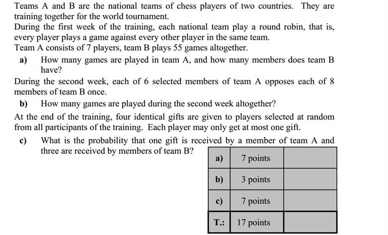 Két ország sakkválogatottja, az A és a B csapat közös edzőtáborban készül egy világver- senyre. Az első héten az azonos nemzetbeli sportolók játszanak körmérkőzéses bajnok- ságot, tehát minden egyes sportoló minden nemzetbelijével egy mérkőzést. Az A csapat 7 játékossal érkezett, a B csapatnál összesen 55 mérkőzés zajlott. a) Hány mérkőzés zajlott az A csapatnál, és hány tagja van a B csapatnak? A második héten az A csapat 6 kiválasztott tagjának mindegyike 8 B csapatbeli játékos- sal játszik egy-egy játszmát. b) Összesen hány játszma zajlott a második héten? Az edzőtáborozás végén a csapatok összes játékosa között négy egyforma ajándék- tárgyat sorsolnak ki. Egy játékos legfeljebb egy ajándéktárgyat kaphat. c) Mennyi annak a valószínűsége, hogy az ajándékok közül egyet A csapatbeli játékos, hármat B csapatbeli játékosok kapjanak?